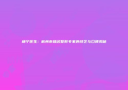 杨宁医生：杭州市知名整形专家的技艺与口碑揭秘