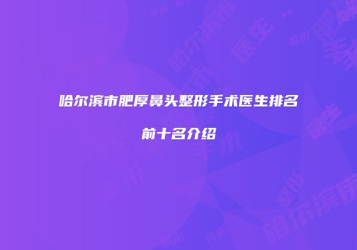 哈尔滨市肥厚鼻头整形手术医生排名前十名介绍