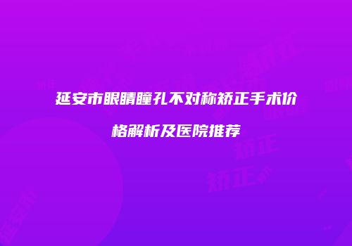 延安市眼睛瞳孔不对称矫正手术价格解析及医院推荐