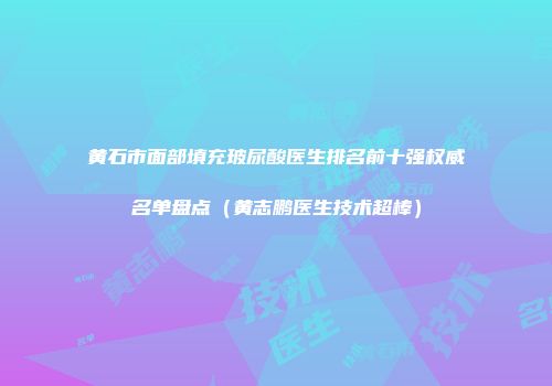 黄石市面部填充玻尿酸医生排名前十强权威名单盘点（黄志鹏医生技术超棒）