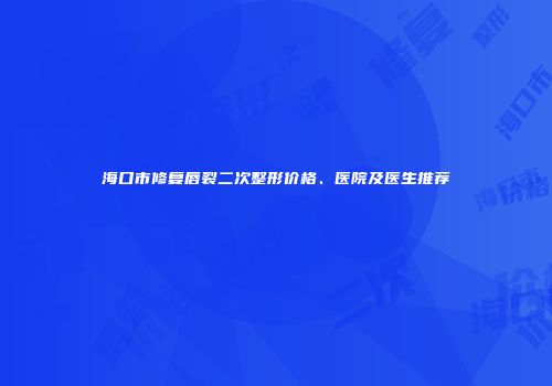 海口市修复唇裂二次整形价格、医院及医生推荐