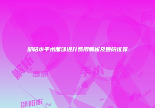 邵阳市手术面部提升费用解析及医院推荐