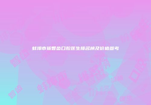 蚌埠市拔智齿口腔医生排名榜及价格参考
