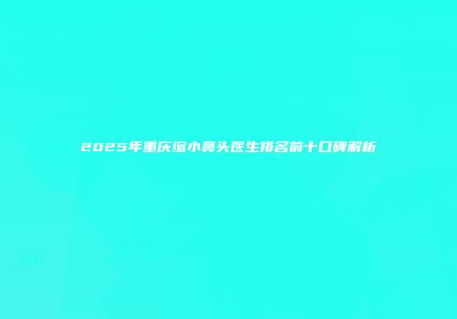 2025年重庆缩小鼻头医生排名前十口碑解析