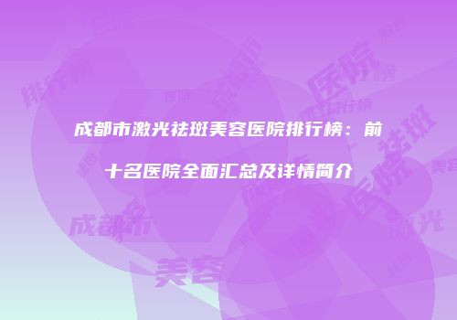 成都市激光祛斑美容医院排行榜：前十名医院全面汇总及详情简介