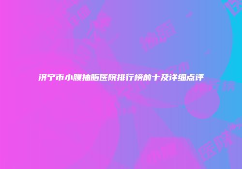 济宁市小腹抽脂医院排行榜前十及详细点评