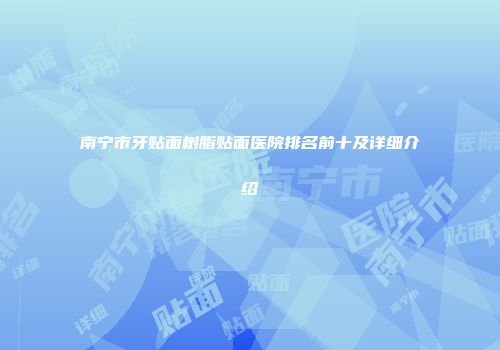 南宁市牙贴面树脂贴面医院排名前十及详细介绍