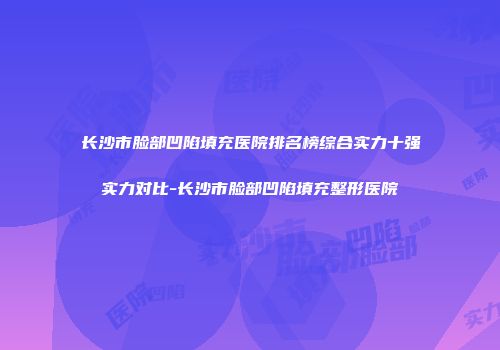 长沙市脸部凹陷填充医院排名榜综合实力十强实力对比-长沙市脸部凹陷填充整形医院