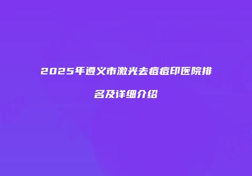 2025年遵义市激光去痘痘印医院排名及详细介绍