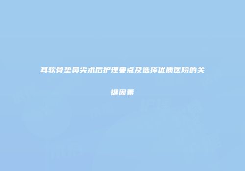 耳软骨垫鼻尖术后护理要点及选择优质医院的关键因素