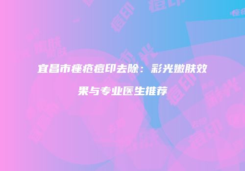 宜昌市痤疮痘印去除：彩光嫩肤效果与专业医生推荐