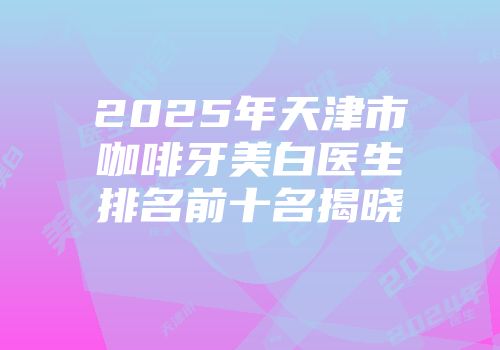 2025年天津市咖啡牙美白医生排名前十名揭晓