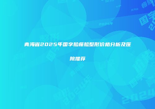 青海省2025年国字脸瘦脸整形价格分析及医院推荐