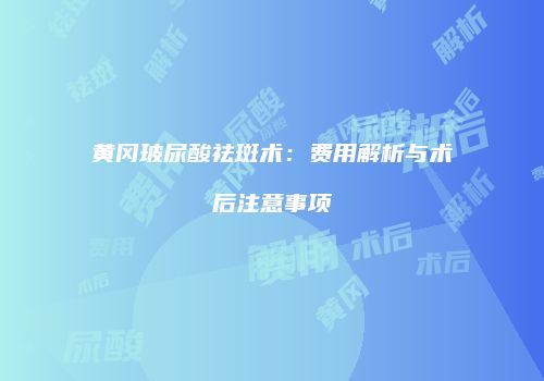 黄冈玻尿酸祛斑术：费用解析与术后注意事项