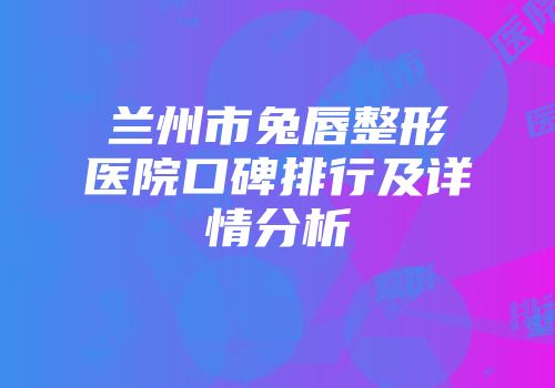 兰州市兔唇整形医院口碑排行及详情分析