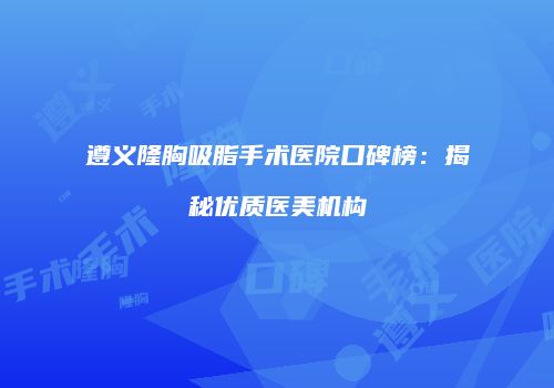 遵义隆胸吸脂手术医院口碑榜：揭秘优质医美机构
