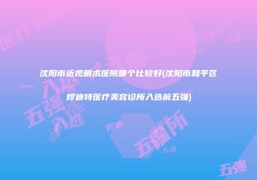 沈阳市近视眼术医院哪个比较好(沈阳市和平区椤迪特医疗美容诊所入选前五强)