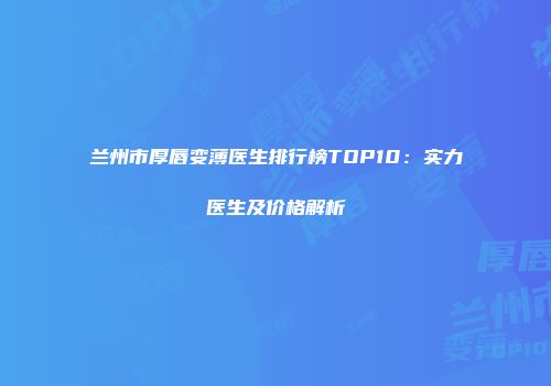 兰州市厚唇变薄医生排行榜TOP10：实力医生及价格解析