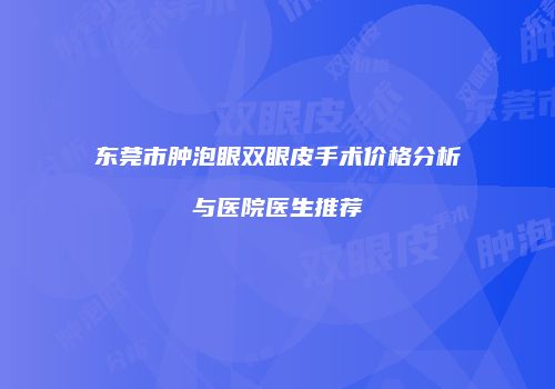 东莞市肿泡眼双眼皮手术价格分析与医院医生推荐