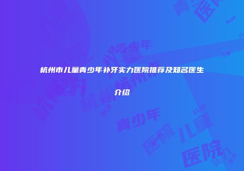 杭州市儿童青少年补牙实力医院推荐及知名医生介绍