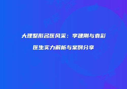 大理整形名医风采：李建刚与袁彩医生实力解析与案例分享
