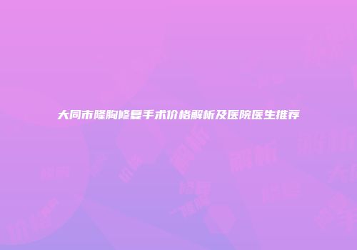 大同市隆胸修复手术价格解析及医院医生推荐