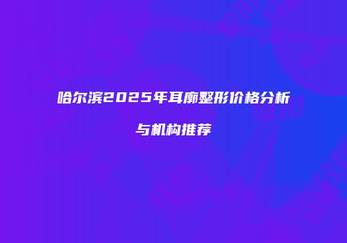 哈尔滨2025年耳廓整形价格分析与机构推荐