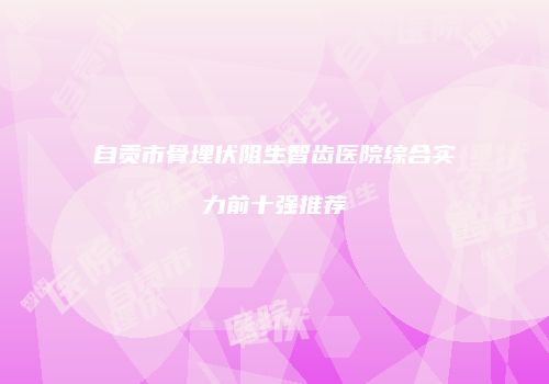 自贡市骨埋伏阻生智齿医院综合实力前十强推荐