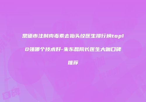 常德市注射肉毒素去抬头纹医生排行榜top10强哪个技术好-朱东磊院长医生大咖口碑推荐