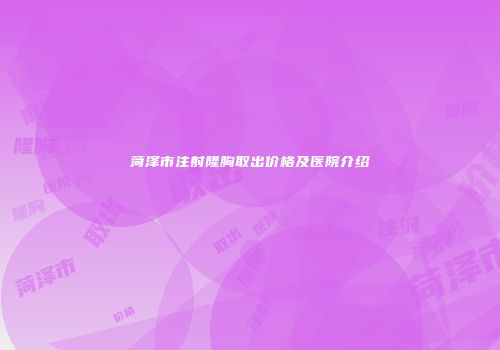 菏泽市注射隆胸取出价格及医院介绍