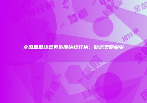 全国耳垂修复再造医院排行榜：助您美丽蜕变