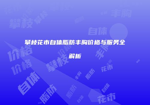 攀枝花市自体脂肪丰胸价格与服务全解析