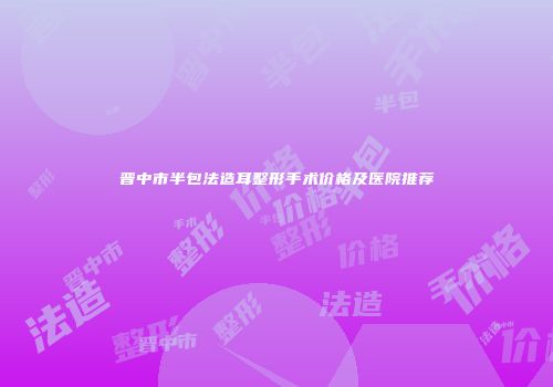 晋中市半包法造耳整形手术价格及医院推荐