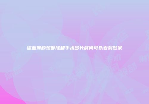 深蓝射频颈部除皱手术多长时间可以看到效果