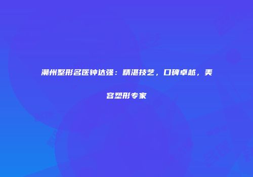 潮州整形名医钟达强：精湛技艺，口碑卓越，美容塑形专家