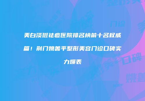 美白淡斑祛痘医院排名榜前十名权威篇！荆门姚善平整形美容门诊口碑实力爆表