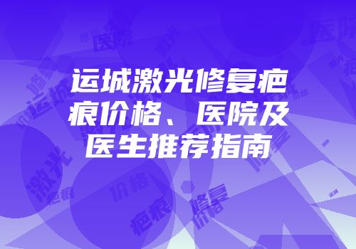 运城激光修复疤痕价格、医院及医生推荐指南