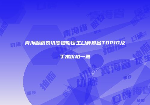 青海省眼袋切除抽脂医生口碑排名TOP10及手术价格一览