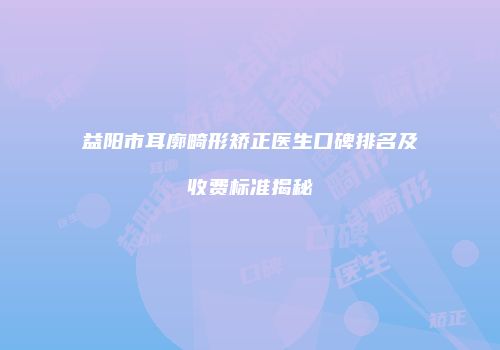 益阳市耳廓畸形矫正医生口碑排名及收费标准揭秘