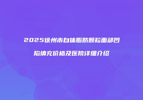 2025徐州市自体脂肪颗粒面部凹陷填充价格及医院详细介绍