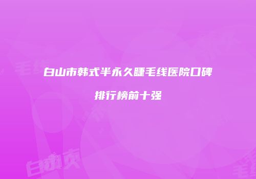 白山市韩式半永久睫毛线医院口碑排行榜前十强