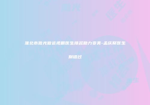 淮北市激光做近视眼医生排名助力变美-孟庆聚医生别错过