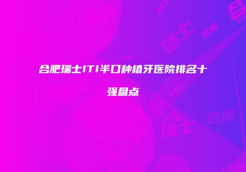 合肥瑞士ITI半口种植牙医院排名十强盘点