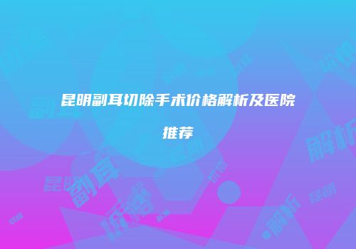 昆明副耳切除手术价格解析及医院推荐