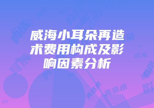 威海小耳朵再造术费用构成及影响因素分析