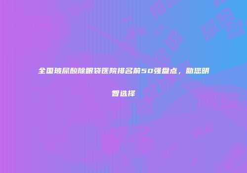 全国玻尿酸除眼袋医院排名前50强盘点，助您明智选择