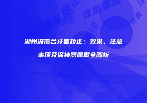 湖州深覆合牙套矫正：效果、注意事项及保持器佩戴全解析