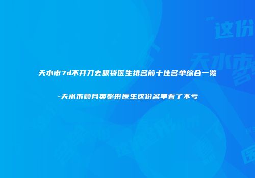 天水市7d不开刀去眼袋医生排名前十佳名单综合一览-天水市顾月英整形医生这份名单看了不亏