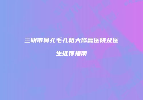 三明市鼻孔毛孔粗大修复医院及医生推荐指南