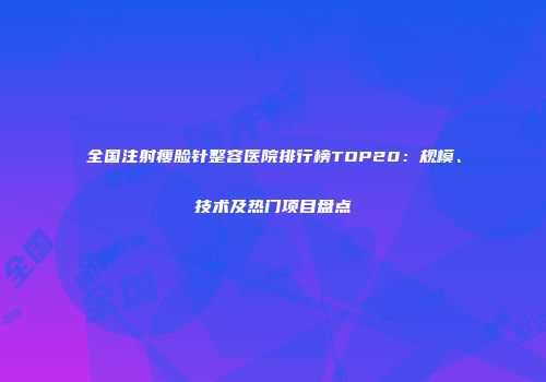 全国注射瘦脸针整容医院排行榜TOP20：规模、技术及热门项目盘点